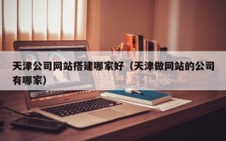 杞县天津公司网站搭建哪家好（天津做网站的公司有哪家）