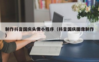 杞县制作抖音国庆头像小程序（抖音国庆图像制作）