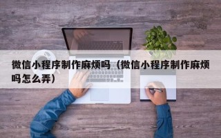 杞县微信小程序制作麻烦吗（微信小程序制作麻烦吗怎么弄）
