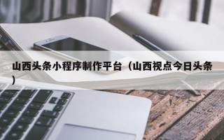 杞县山西头条小程序制作平台（山西视点今日头条）